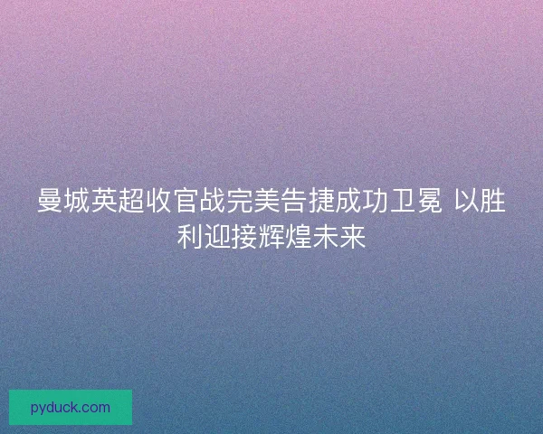 曼城英超收官战完美告捷成功卫冕 以胜利迎接辉煌未来