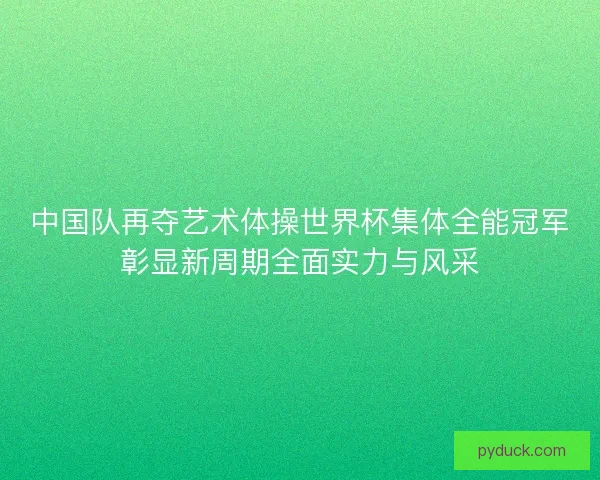 中国队再夺艺术体操世界杯集体全能冠军彰显新周期全面实力与风采