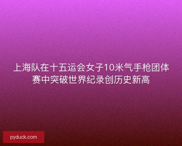 上海队在十五运会女子10米气手枪团体赛中突破世界纪录创历史新高