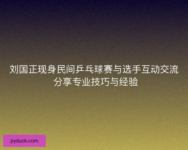 刘国正现身民间乒乓球赛与选手互动交流 分享专业技巧与经验